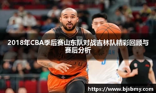 2018年CBA季后赛山东队对战吉林队精彩回顾与赛后分析