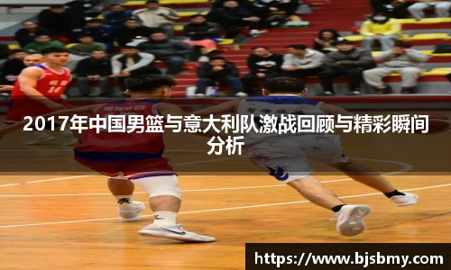 2017年中国男篮与意大利队激战回顾与精彩瞬间分析